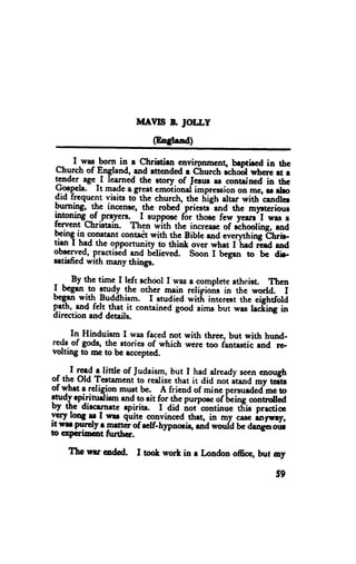 MAYIS E IOLLI
                           (EoIIrad)

       I was born in r christirtr envirpnmcnt bnptieed in ttc
 church of England, aod rttendcd r church ;"hfi whcr,e ri r
tender- age-I learned the rtory of ferur rs conteined in the
gTpcl".      lt made egreat emotional impressioDon me, u ebo
drd trcqucnt visi'ts to the church, the high altar with cendler
Pl-Tg,      the incenrc, _thc robed priese-end the myrtcriour
lntoning_of .prayers. -I suppoce fir thosc few years'I wrs a
fervent christain. Then with the increasc of ochooling, rsd
                    contadt with the Bible and everytt ing thrb.
                                                   -hd
tFn I in TT*t opportunity to thiDt over whet I
FhE
         had the                                         ird end
obocrved, practised and believed. soon I bcgln to be dir.
sltirfied with many things.

, r By the timc I ldr school I was a complete athrrist. Thcn
I begrn.P
            $"{y the othcr mein religiono in thc world. I
bcgrn with_pu{dhism. I etudied witL interert the eightfold
qfh' .urd fc! that.it contained good aims but wrs trding in
direction and details.

     In Hinduism I was faced not with three, but with hund-
reds.of go&, the stories of which wcrc too fantastic rnd ro-
voltng to mGto bGeccepted.

     I read e littlc of Judaism, but I had already seen cnough
of thc old rcctamenCto reelize that it did not it"tta my tcfts
of whrt e rcligion must bc. A friend of minc p.o,r"Ara me to
                                                'bcinc
?n ay rpiritudiem rnd to sit for the purposc of        conrrdred
by qc dircrrnrte epiritr. I,did irot'continuc tFis p.ctic
ycry lonf T I *      q"itl corrvinced thrt, in *y        rnfsry,
                                                   ""*
il E ?Tt"ly r Frt.rcr of relf-h1pnous, rad would bc drnger our
0 crpcflmt      huthcr.

    Tte wu codod.      I toot worl in e Loadon offic, but ay

                                                            59
 