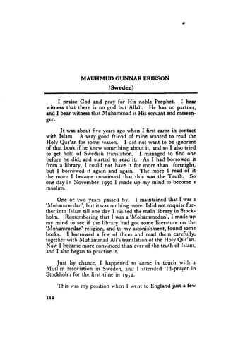 MAI,JHMUD CUhTNAR ERIKSON
                            (Sweden)

      I praise God and pray for His noble Prophet. f bear
ryitncss that therc is no god but Allah. He has no partner,
and I bear witness that Mubamrnad is His servant and messen-
g€r.
        It lvas about five vears ago when I first c:ilne in contact
r*'ith Islam. A very good friend of mine wanted to reed the
Holy Qur'an for some reasorL I did not want to be ignorant
of that book if he knew something about it, and so I also tried
to get hold of Swedish translation.      I managed to find one
before he did, and started to read it. As I had borrowed it
from a library, I could not have it for more than fortnight,
but I borror.r'ed it again and again. The rnore I read of it
                                                        -fruth.
thc more I became convinced that this was the                    So
one day in l.{ovember r95o I made up my mind to become a
muslim.

      Onc or two years passed hy. I maintained that I was a
'.1'loharnmedan',
                  but itwas nothing more. Idid notenquire fur-
ther into Islam till one day I visited the main library in Stock-
holm. Remembcring that I was a'Mohammedan', I madc up
my mind to see if tlie,library had got sorne literature on the
'lllohammedan'
                 religion, and to my astonishment, found some
books. I borrowed a few of thern and read them carefully,
together rvith Muhammad Ali's translation of the I{oly Qur'an.
Now I bccame more convinced than ever of the truth of Islanr,
and I also began to practise it.

     Just by chance, I happened to corne in touch with a
                                               'Id-prayer in
Illuslim sssociation in Sweden, and I attended
Stockholm for thc first time in rgsz.

       This was my position when I went to England just a few

t12
 