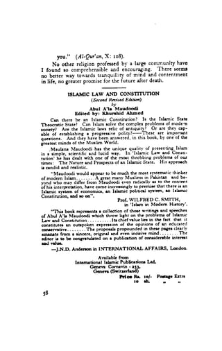 you." (AI'Qv'an, X: ro8).
      No other religion professcdby a large community hrve
I found so compieheniible and encoutagi.ng.       .There seemg
no bener way toivards uanquillity of mind and contentment
in life, no greaterpromise for the future after death.

               ISLAMIC         LAW AND CONSflTUTTON
                               (S ccmd Reviscd E ditilml
                                         by
                              Abul A'lr Maudoodi
                     Edited bY: I(hurrhid         Abned
        crn there be an Islamic constirution?               Is the lrlrmic stete
T'heocratic State? Can Islam rolve the compler problems of modc:t
societyt Are the Islamic fuws relic of .antrquitl l Or arc .th..t op'
         6f establishing I progr.3rive poliry?-These.                are import'ant
"Ui"
q,r."tiortt.      And thcy have been answered, in this book, b-v one of the
grcrtest minds of the Muslim World.
       -Maulena Maudoodi hss the unique quality of ,presenting^Islam
;n      si.nptc, scicntific a,rd lucid- wey.- In-'lslamic [-aw and Consti-
iution' ht hss dealt with one of thc-most throbbing pro_b_lcrru our
     "                                                                      of
ti-r",      Thc Narure and Prospccrs of en Islamic Statc. His apprmch
ir cendid and reelistic.
        ..Maudoodi would tppcar to bc rnuch thc most sys-tematic thinkcr
of modcm Islam                 .-.4 great many Muslims in Pekistan rnd be-
vond who may diffcr from Maudoodi even radically es to the content
6f nit interpre-trtion, hlve come incrcesingly to pre11ri;cthat there ir sn
Ir[mic      ryitar, of economict, l1 Irtrrrric politicrl lytt33n' rn lrlnmic
Conrrinrtion, tnd ro on".
                                             Prof. WILFRED C. SMITH'
                                                     'Irlrm'in Modcrn Hirtory'.
                                                 in
        "Thir    book reprercntt r collcction of thocc writingr rnd rpcccher
of Abul A'h Maudoodi which throw light on the problemr of lrlemic
Ilw end Conttirution....                  Itrchief rrrluclier iD thc frct thet it
conrdrutcr en ougpokcn clpr63ion of tlrc opinion-r of rn cducrted
conrcrvrtivc. . . . . . . .'fnc pripoeetr Propouldlq         in thcrc Prgct clqllv
              from r lincere, oiigttt.t rnd et'en incirive mitd. . " " " Thc
"t'ttttt" ir to bc conlTrruhted on r publicrtion of conridcnblc intcrcrt
cditor
rocl vrlrr.
        -J.N.D.     Andcma in INTERNATI             ONAL AF'FAI RS' Lsrdon'

                                 ArnihbL frwr
                   Intcrnrtionrt    lrlmic Publicrdoor Ltd.
                            Gcnerr C-ornrvin - rS3,
                              Gcncvr ($ritzcrlrnd)
                                           Hc      Rr to/-  PoaP           Ertn
                                                   to $.      ,,             ,,


 58
 