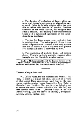 4. The doctrine of brotherhood of Islam, which ex-
       tcnds to dl human beings, no matter what colour, race
       or creed. Jslam is the only religion which has been
       able to redise this doctrine in prectice. Muslims
       u'hereeveron the world they are, rvill recogniseeach
       other es brothers. The equality of the whole mankind
       before God is symbolised significantly in the Ihram-
       dress during the Haddj.

       5. The fact that Islam acceptsmatter and mind both
       as existing values. The mental growth of man is con-
       nected inseparable with the needsof the body, whereas
       man has to behave in such a way that mind prevails
       ovcr matter and matter is controlled by mind.

       6. The prohibition of alcoholic drinks and narcotic
       d-gr.   This is in particular a point in respectof which
       it may be said that Islam is far aheadof its time.
      Dr. R. L. Mellcma is thc Head of the Ishmic Section of the
Tropicsl Museum, Amstcrdem, and is the author of Wayang Puppets.
Grondwet nsn Pal(istan, Een Intcrpretatie van de Islam, etc.




Thoraas Carlyle has said
     tt......Thesc Arabs, the man lVlahomet  and that one cen-
tury,-is it not as if a spark had fallen, one spark on a world
of what seemed black unnoticeablesand, but lo, the sand
provesexplosivcpowder. blazes heaven-highfrom Delhi to
Grenada: I said: the Great IIan u'asalrvays lightning out
                                              as
of heaven;the rest of the men waited for him like fuel, and
then they too would flrme". (Thomas Carlyle in his "On
Heroes-worship,And the Heroic in History", Ever)rynan's
Libr ar y , Lon d o n , 1 9 r8 ; p . 3 rr).




5+
 