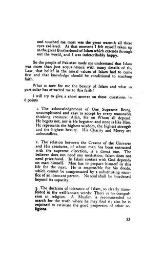 and touched me mo$t was thc great warmth all these
       eyes radiated. At that momenil felt mysclf taken up
       rn the great Brotherhood of Islam which rit*nd* tt .o"tii
       out the world. and I was indescribebty heppy.

      so the peopie of Pahistanmadc me understand that Isla'r
:vas mgre !hT;y*t      acquaintancdwith meny details of the
Larv, that belief in the-moral values of Islain had to come
first and that knorvledgeshould he conditional to rcachint
faith.
      what ls now for me the beauty of Islam and rvhat rn
pirrtrcularhas lttracted me to this faiih !
    I rvill try to give a short {ns$-er on the.s€ guestlons in
6 points

      r. The acknowledgement On9. Supreme Being,
                                 of
      uncomplicated  and qlsy to,acceptby every ,"r*unrbl.
      thinking creature:Allah, He on Whom'all depend.
      Hc bcgctsnot, nor is He begottenand none is lik;'Him.
      He.represents highest w-isdom,the highest,tr.ngtt,
                    the-
      and the
              .highest beauty. I{is Ctrarity .,id Mercy-?re
      unboundless.

       z. The'relatron betweenthe creator of the unrverse
      and His creaturcs,of whom man has been entrusied
      fith the.supreme direction, is a direct one. ft*
      bchever does not need any mediation; Islarn does not
      need priesthood. In Islam contact with God deoends
      on rnan himgelf. Man has to prepare himserf iir this
      life for the next. Hc is r"rpo"*;ble for fiiu at*Jr,
      rvhich cannot be compensated'by substituting*".ii-
                                      "
      ficeof an innocentperion. No soulshall be t
      bcyond its capacity.                        "lJ."*O

      3. The doctrine of tcleranccof lslam. so clearlvrnanr-
      ferted in the well-known words: There is no iompul-
      rion in rcligion. A Muslim is recommendedto
      rcrrch for the truth r+herehe may find it; also he is
      cnjoined to estimatethe good propertiesof other re-
      ligiotu.

                                                           53
 