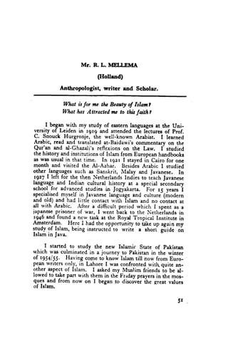 Mr. R. L. MELLEMA
                          (Holtand)
           Anthropologist, writer and Scholar.

            Wlut it for mc tlu Bcauty ol Islanl
            What las Attracted mc to thh taith?

     .I began yith my study of eastern languagesat the Uni-
 yerslty of Leiden in r9r9 and attended the lJctures of prof.
 C. Snouck Hurgronje, fhe well-known Arabist. I learned
 Arabic, read and translatedat-Baidawi'scommentaryon the
 Qur'an and al-Ghazali'sreflexions on the Law. I studied
the history and institutions of Islam from Europeanhandbooks
as was usual in that time. In rgar I stayedih cairo for one
month and visited the AI-Azhai. BesidesArabic I studied
other _languages  such as Sanskrit, Malay and Javanese. In
!gz7 | left for_thethen NetherlandsIndies to tlach lavanese
lagu$! and, Indian cultural history
                                         _at a special secondary
                                                'For
school for advancedstudies in Jogyakarta.            15 y"*u i
specialised  Tys.U.in Javanese   languageand culture-(modern
and old) and had little contact with Islam and no contact at
dl rvith Arabic. After a difficult period which I spent as a
iapanese  prisoner of u'ar, I went back to the Netherlandsin
1946and found a new tash at the Royd rropicar Institute in
Amsterdam. Here I had the opporruniry to t1ke up again my
Itydy of Islam, being instructed-to writc a short giliae o'n
Islam in Java.

     I started to study the new Islamic state of pakistan
                       -in
which was culminated a journey to pekistanin the winter
of 1954/55. Having cotnetb know Islam till now from Euro-
peanwriters only, in Lahore I was confrontedwith quitc an-
other-aspec-t Islam. I askedmy Muslim friends io be al-
             of
lowecito take part with them in thi Frrday prayersin the mos-
qy:s.and from now on I began to discovir ih. great values
of Islam.

                                                            5r
 