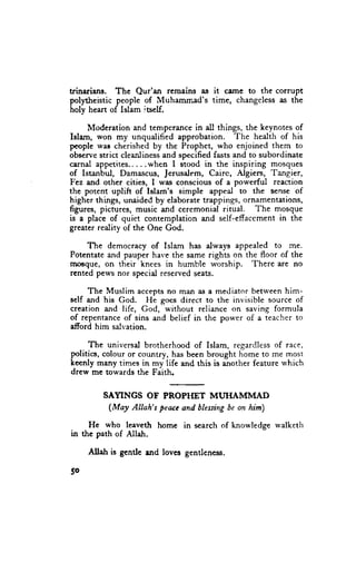 trinarians. The Qur'an remains as it came to the corrupt
polytheistic people of Muhammad's time, changeless as the
holy heart of lslam iaelf.

     Moderation and temperance in all things, the keynotes of
Islam, won my unqualified approbation. The health of his
people wae cherished by the Prophet, who enjoined them to
observe strict cleanliness and specified fasts and to subordinate
carnal appetites.....when I stood in the inspiring mosques
of Istanbul, Damascus, Jerusalem, Cairc, Algiers, Tangier,
Fez and other cities, I was conscious of a powerful reaction
the potent uplift of Islam's simple appeal to the sense of
higher things, unaided by elaborate trappings, ornamentations,
figures, pictures, music and ceremonial ritual. The mosque
is a place of quiet contemplation and self-effaccment in the
greater rediry of the one God.

    The democracy of Islam has always appealed to me.
Potentate and pauper har,e the same rights on the floor of the
sroaque, on their knees in humble worship. There are no
rented pews nor specid reserved seats.

     The Muslim accepts no man as a mediator between him-
self and his God. He goes direct to the invisible source of
creation and life, God, without reliance on saving formula
of repentanceof sins and belief in the power of a teacher to
afford him salr.ation.

      The universal brotherhood of Islam, regardlessof race,
politics, colour or country, has been brought home to me most
keenly many times in my life and this is another feature which
drew me towards the Faith.


         SAYINGS OF PROPI{ET MTJTIAMIVIAD
          (Moy Allah's Peaccand blessing on him)
                                       be

     He who leaveth home in scarchof knowledgewalketh
in the path of Allah.

     Allah is gentte rnd loves gentleness.

5o
 
