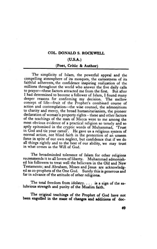 COL. DONALD S. ROCI(WELL
                            (u.s.A.)
                    (Poet, Critic & Author)

      The simplicity of Islam, the powerful appeal and the
 compelling atmosphereof its mosques,the earnistnessof its
 faithful adherents,the confidenceinspiring realization of the
 millions throughout the world who answei the five daily calls
 to prayer-these factors attracted me from the first. Bui after
 I had determinedto becomea follower of Islanr, I found many
 deeper reasons for confirming my decision.. The mellow
 concept of life-fruit of the Propiret's combined course of
action and contemplation-the wise counsel,the admonitions
to charity and mercy, the broad humanitarianism,the pioneer
declaration woman'sproperty riehts - theseand otheffactors
            of
of the teachings.ofthe-man of Nlicca were to me among the
most obvious evidenceof a practical religion so tersely aid so
                                                        .Trust
Sptly epitomisedin the cryptic words ofMuhammad,
;n Go{ and tie youq 93ae1].- He gave us a religious systemof
normal action, not blind faith in the protectioi of an unsecn
f9-rc9 spite of our own neglect, but ionfidence that if we do
      -in
!l things rightly and to the-bestof our ability, we may trust
in what comesas the Will of God.

      The broadminded tolerance of Islam for other religions
recoilrmendsit to all lovers of liberty. Muhammad admoiish-
ed his follorversto treat well the beiieversin the old and New
T-estaments; A-b1aham,
              and             Mosesald Jesus are acknowledg-
ed asco-prophets the one God. surely this is s"nero* an?
                   of
far in aclvance the attitude of other relifions.
               of

     The total freedorn from idolatry, . . . is a sisn of the se-
lubrious strength and purity of the Muslim faith."

.   The origind tcachingu oJ the prophet of God have not
becn cngulftd in the w% of change ina raaitioru of doc-

                                                              +9
 