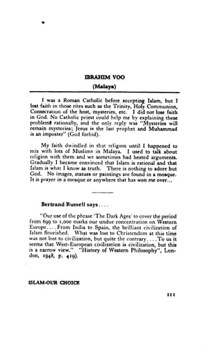 IBRATIIM VOO
                           (M"laye)

      I was a Roman Catholic before accepting Islam, but I
Iost faith in those rites such as the Trinitv, Holy Communion,
Consecrarion of the host, mysteries, etc. I did not lose faith
in God. No Catholic priest could help me by' explaining thcsc
probleml rationally, and the only reply u'as "Mysterils will
remain mysteries; Jesus is the last prophet and Muhamrnad
is an imposter" (God forbid).

      M.y faith dwindled in rhst religion until I happened to
mix with lots of llluslims in Malaya- I used to idk about
rcligion--rvith, them and we sometirnes had heated arguments.
Gradually I became convinced that Islam is rational and that
Islam is what I know as truth. There is nothing to adore but
9qa.     No images, statues or paintings are found in a moeque.
It is prayer in a mosque or anywhere that has won me ovcr...




     Bertrand   Russell says. . . .

     "Our use of the phrase 'The Dark Ages' to cover the period
from 699 to r,ooo marks our undue concentration on Western
Europe....From India to Spain, the brilliant civilization of
Islam flourished. What was lost to Christendom at this time
was not lost to civilization,but quite the contrary....To us it
seemo that lVest-European civilization is civilization, but this
is a narrow view."     'iHistory
                                 of lVestern Philosophy", Lon-
don, 1948, p. +r9).




          (IIOICB
TSLAM.OI.TR

                                                           III
 