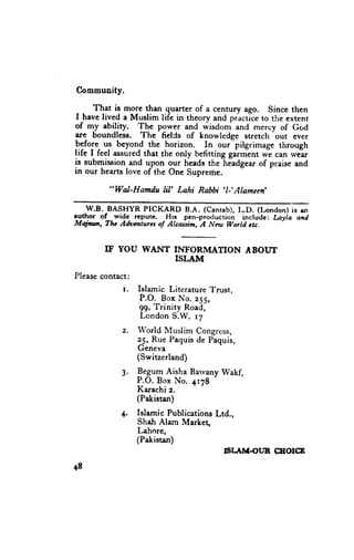 Community.

      That is more than quarter of a century ago. Since then
I havc lived a Muslim life in theory and practiceto the extent
of my ability. !!e pgwer and *i*do- and mercy of Gr.,d
are boundless. The fielCs of knowledge stretch out ever
P:fof.- us beyond the horizon, In our-pilgrimage through
life I feel assuredthat the only befitting gaiment *-e can .vear
                                         -headgear
is submissionand upon our headsthe                of praise and
in our hearts love of the One Supreme.

         "Wal-Hamdu lil' Lahi Rabbi 'l-'Alameen'

   W.B. BASHYR PICKARD B.A. (Cantab),L.D. (lrcndon) is en
euthor of .widc- rcpurc. .Hlt pen-production include: Layla and
Majaur, Thc Adomturu of Alcasim,-A Neu World ctc.


        IF YOU WAIYT IhTFORIVIATION BOITT
                                  A
                     ISLAM
Please contact:
             r.   Islamic Literature Trust,
                   P.O. B o x N o . 2 5 5 ,
                  99, Trinity Road,
                   Lcndon S.W. 17
             z.   llrorld Muslim Congrcss,
                  25, Rue Paquisde Paquis,
                  Geneva
                  (Switzerland)
             3. P"grT Aisha Barvany
                                  - Wakf,
                P.O. Box No. 4178
                Karachi z.
                (Pakistan)
             4. Islamic Publications
                                   Ltd.,
                Sh4h Alam Market,
                Lahore,
                (Pakistan)
                                     6IAM.OUN        CEOICE

48
 