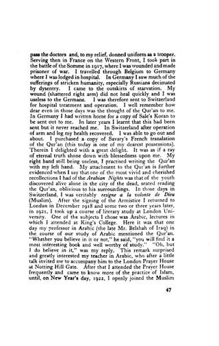pase thc doctors and, to my relief, donned uniform as a troopcr.
 Serving then in France on the Western Front, I took patt in
 the battle of the Somme in r9r7, where I wasrvounded andmade
 prisoner of war. I travelled through Belgium to Germany
 where I was lodged in hospital. In Gcrmany f saw much of the
 sufferings of stricken humanity, especially Russians decimated
 by dysentry.       I came to the outskirts of starvation. My
 wound (shattered right arm) did not heal quickly and f u'as
 useless to the Germang.        I was therefore sent to Switzerland
 for hospital treatment and operation. I well remember horv
 dear even in those days was the thought of the Qur'an to me.
 In Germany I had written home for a copy of Sale's Koran to
 be sent out to me. In later vears I learnt that this had been
 sent but it never reached me.' In Switzerland after operation
 of arm and leg my health recovered, I was able to'go out and
 about. I purchased a. copy of Savary's French translation
 of the           (this today is one of my dearest possessions).
'fhereinQur'an
            I deliglrted u'ith a great delight. It rvas as if a ray
of eternal truth shone dorvn with blessednessupon me. My
right hand still being useless, I practised writing thc Qur'an
rvith my left hand. l[y attachment to the Qur'an is further
evidenced rvhen I say that one of thc most vivid and cherished
recollections I had of the Arabian Nights rvasthat of the I'outh
discovered alivc alone in the city of the dead, seated reading
the Qur'an, oblivious to his surroundings. In thtrse days in
Switzerland, I was veritably       resigne a la volonte de Llieu
(Muslim). After the signing of the Armistice I returned to
London in December r9r8 and some trvo or three years later,
in r9zr, I took up a course of literary study at London Uni-
versity. One of the subjects I chose was Arabic, lectures in
which I attended at King's College. Here it was that one
day my professor in Arabic (the laie Mr. Belshah of lraq) in
the course of our study of Arabic mentioned the Qur'an.
"Whcther you believe in it or not," he said, "you will find it a
most interesting book and wcll worthy of study."         "Oh, but
I do believe in it," was my reply. This remark surprised
and greatly interested -y teachei in Arabic, who after a little
talk invited me to accompany him to the London Prayer House
at l.Iotting Hill Gate. After that I attended the Prayer House
frequendy and cafire to know more of the practice of Islam,
until, on New Year's day, r gzz, I openly joined the Muslim

                                                             +7
 