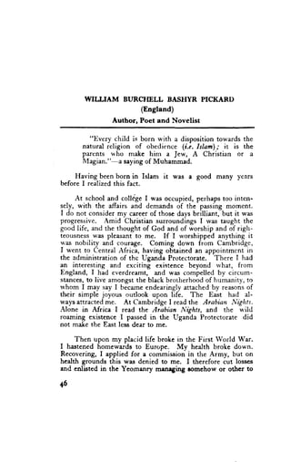 WIIIIAM      BURCMLL    BASHYR PICKARI)
                        (England)
                 Author, Poet and Novelist

         "Every child is born with a disposition towards the
       natural religion of obedience (i.e. Islam); it is the
       parents who make him a Jew, A Christian or a
       Magian."-a saying of Muhammad.

    Having been born in Islam it was a good many years
before I realized this fact.

     At school and college I was occupied, perhaps too inten-
sely, with the affairs and demands of the passing mornent.
I do not consider my career of those days brilliant, but it was
progressive. Amid Christian surroundings I lvas taught the
good life, and the thought of God and of worship and of righ-
teousness was pleasant to me. If I worshipped anything it
was nobility and courage. Coming down from Cambridge,
I went to Central Africa, having obtained an appointmcnt in
the administration of thc Uganda Protectorate. There I had
an interesting and exciting existence beyond rvhat, from
England, I had everdreamt, md was compelled by circum-
stances, to live amongst the black brotherhood of humanity, to
rvhom I may say I became endearingly attached by reasons of
their simple joyous oudook upon life. The East had al-
ways attracted me. At Cambridge I read the Arabian I,lights.
Alone in Africa I read the Arabian Nights, and the n,ild
roaming existence I passed in the Uganda Protectorate did
not make the East less dear to me.

     Then upon my placid life broke in the First World War.
I hastened homewards to Europe. My health broke down.
Recovering, I applied for a commission in the Army, but on
health grounds ihis was denied to me. I therefore iut losses
and enlisted in the Yeomanry mrneging romehow or othcr to

+6
 
