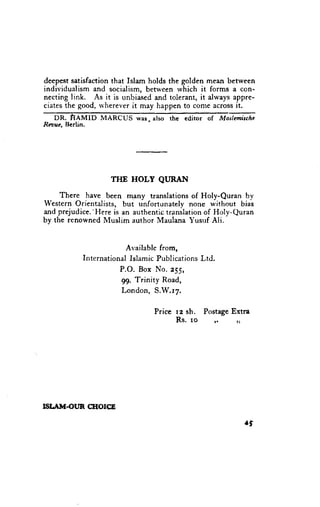 deepest satisfaction that Islam holds the golden mean between
individualism and socialism, between which it forms a con-
necting link. As it is unbia.sedand tolerant, it always appre-
ciates the good, rvherever it may happen to come across it.
   DR. HAMID      MARCUS     was,also   the editor of        Mos[emischc
Rasue, Berlin.




                     TIIE   HOLY    QI,JRAN

     There have been m,any translations of Holy-Quran by
Western Orientalists, but unfortunately none without bias
and prejudice.'Here is an authentic translation of Holy-Quran
by the renowned Muslim author Maulana Yusrrf Ali.



                       Availablefrom,
            International
                        IslamicPublications
                                          Ltd.
                      P.O. Box No. e55,
                      99, Trinity Road,
                      London, S.W.l7.

                                   Price rz sh. PostageExtra
                                         Rs. ro         r,       ;i




ISI,.AIIT.OIJR CIIOICE

                                                                      .f
 