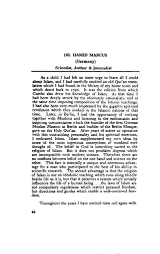 DR. HAIVIID MARCUS
                          (Germany)
              Scientist, Author & fournalist

       Ae e child I had fclt an inner urge to learn all I could
 ebott Islam, and I herl carefully studied an old Qur'an tnns-
 letion which I had found in the library of my home town and
 which dated back to rySo. It was the cdition from which
 Gocthc also drew his knowledge of Islam. Ar that time I
 had becn deeply struck by the absolutely rationalistic and at
 thc seme time imposing composition of the Islamic teachings.
 I h.d also bccn very much imprcssed by thc gigantic spiritud
 revolution which they evoked in the Islamic nations of that
tirne.    Later, in Berlin, I had the opportunity of working
           with Muslims and listening to the_enthusiastic and
 loge1h.cr
 inspiring commenteries which the founder of the first German
 Muslim Mission at Berlin and buildcr of the Berlin Mosque,
Beve on the HoIy Qur'an. After years cif active co-operation
with this outstanding personality and his spiritual exertions,
 I embraced Islam. Islam supplemented mv ou'n ideas by
some of the most ingenious conceptions of mankind ever
thought of. The belief in God is something sacred to the
religion of Islam. But it does not proclaim dogmas which
are incompatible with moderri science. Thercfore there are
no conflicts betlveen belief on the one hand and scicnce on the
other. This fact is naturally a unique and enormous advan-
tage for a man who participated to the best of his abiliiy in
scientific research. The second advantage is that the religion
of Islam is not an idealistic teaching which runs along blindly
besidc life zs it is, but thet it preaches a $ystem which actudly
influcnces the life of a human being....the laws of Islam are
not compulsory regulatione which restrict personal freedom,
but directionr end guides which eneble a rvell-contrived frce-
dom.

    Tluoughout    the years I have noticed tirnc and again with.

*
 