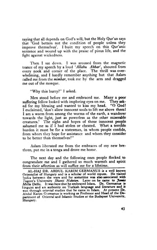 saying that all depends on God's u'ill, but_the Holy Qur'an says
      rGod
thit        betteis not the condition of people unless they
improve themselves'. I built my spcech on tqis^ Qur'anic
sentence and rvound up with the praisc of pious life, and the
fight against u'ickedness.

     Then I sat dorvn. I was aroused from the rnagnetic
                              'AIIahu
trancc of my speech by a loud         Ahbar', shouted from
every nook and corner of the place. The thrill was over-
wheiining, and I hardly remember anything but that Aslam
called mJfrom themimbar, took mc by the arm and dragged
rne out of the mosque.

     "Why this hurry?" I asked.
     Men stood before me and embraced me. Many a Poor
sufrcring fellow lcoked with imploring eyes on me. T!ey_as!1
ed for my blessing and wanted to kiss my head. "O erod!
              'don'f allow innocent souls to lift me above thcmt
I exclaimid,
I am a worm from among the worms of the earth, a wanderer
towards the light, just as powerless as the other miserable
creatures.' The sighs and hopes of those innocent people
ashamed me as if I had stolen or cheated. What e terrible
burden it must be for a statesman, in whom feople confide,
from whom they hope for assistance and u'hom they consider
to be better than themselves!"

     Aslam liberated me from the embraces of my new bre-
thren, put mc in a tonga and drove me home.

       The next day and the following ones people flocked to
 congratulate me ind I gathered so much wermth and spirit
 from their affection as will suffice me for a lifetime.-
     AL-HAJ DR. ABDUL I(ARIM GERMANUS it g wcll hnown
 Oricnaligt Lf Ilungary and is a scholar of world rcput . Hc virited
 tndia between the wars and for rometime wrr aboerrocirted with
 Iacore's University Shanti Nahetrllr. Lster on hc crmc w Jat*t
MiTlic Dclhi. It weshcre that he cmbracedIslarn Dr. Gcrmrnnr ir
lineuisi end an authoriry on Turkirh langqege end litcreture rnd it
 *"i lttto,rgh oriental         that he cam6 to lslem. __At-prescntDr.
                        "tuii"r
 Abdul Kaiim Gcrmenusis working Professorand Hced of thc De-
                                      ""
 p.rtr"*"t of Oriental rnd Islamic Studicsat t'he Budrpert Univcrsity'
 Hungary.

                                                                  {3
 