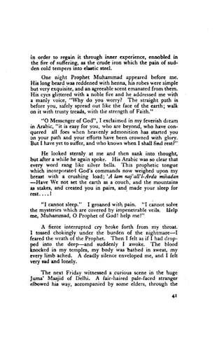 in order to regain it through inner experience, ennobled in
the fire of suffering, as the crude iron which the pain of sud-
den cold tempers into clastic steel.
     One night Prophet Muhammad appeared before me.
His long beard was reddened with henna, his robcs were simple
but vcry exquisite, and an agreeable scent emanated from them.
His cycs glittered rvith e noble fire and he addressed me rvith
a manly voice, "Why do you worry? The straight path is
before you, sefely spread out like the face of the earth; walk
on it with trusty treads, rvith the strength of Faith."

     "O Messenger of God", I exclaimcd in my feverish dream
in Arabic, "it is easy for vou, who are beyond, who have con-
quered all foes when heavenly admonition has started you
cn your path and your efforts have been crowned with glory.
But I have yet to suffer, and rvho knows when I shall frad rest?"

     He looked sternly at me and then sank into thought,
but after a while he again spoke. His Arabic was so clear that
every word rang like silver bells. This prophetic tongue
which incorporate.l God's commands now weighed upon iny
                                 'A
breast with a crushing load;        hm naj'all'l-Arda mihadan
-Have We not set the earth as a couch, and the mountains
as stakes, and created you in pairs, and made your sleep for
rcst....I

    "I cannot sleep." I groaned wit pain. "I cannot solvc
the mysteries rvhich are covered by impenetrable veils. Help
me, Muhammad, O Prophet of God! help me!"

     A fierce interrupted cry broke forth from my throat.
I tossed chokingly under the burden of the nightmare-I
feared the rvrath of the Prophet. Then I felt as if I had drop-
                                                    'Ihe
ped into the deep-and        suddenly I arvoke.           blood
knocked in my templcs, my body was tathed in sweat, mI
every limb ached. A deadly silence enveloped me, and I felt
vcry sad end lonely.

     The next Friday rvitnessed a ,curious scene in the huge
Jurnr' Masjid of Delhi. A fair-haired pale-faced stranger
elbowed his way, accompanied by some elders, through the

                                                              +r
 