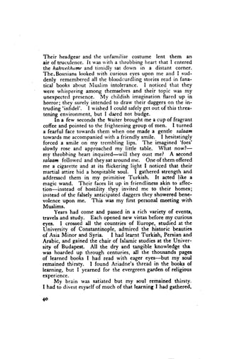 Their headgear and the unfamiliar costume lent them en
air of truculcnce. It u'as n'ith a throbbing heart that I entered
 the hahu;ehhumeand timidly sat dorvn in a distant corner.
The.Bosnians l<mked with curious eyes upon rne and I sud-
denly remembered all the bloodcurdling stories read in fana-
 ticd books about Nluslim intolerance. I noticed that they
 were whispering among themselves and their topic was my
 unexpected presence. My childish imagination flared up in
 horror; they surely intended to draw their daggers on the in-
          'infidel'. I wished I could safely-getout of this threa-
truding
 tening  environment, but I dared not budge.
      In a few seconds the Waiter brought me a cup of fragrant
coffee and pointed to the frightening group of men. I turned
a fearful face towards them when one made a gentle salaam
towerds me accompanied with a friendly smile. I hesitatingly
                                                             'foes'
forced a smile on my trembling lips. The imagined
slowly rose and approached my linle table. What nowl-
my throbhing heart inquired-will       they oust me? A second
salaam followed and they sat around me. One of them offered
me a cigarette and at its flickering light I noticed that their
martial aftire hid a hospitable soul. I gathered suength and
addresscd them in my primitive Turkish.           It acted like a
magic wand. Their fa.es t;t up in fricndliness akin to affec-
tion-instead of hostility thpy invited me to their homes;
instead of the fdsely anticipated daggers they showered bene-
volence upon me. This was my first personal meeting with
Muslims.
      Years had come and passed in a rich variety of events,
travels and study. Each opened new vistas before my curious
eyes. I crossed all the countries of Europe, studied at the
University of Constantinople, admired the historic beauties
of Asia Minor and Syria.       I had learnt Turkish, Persian and
Arabic, and gained the chair of Islamic studies at the Univer-
sity of Budapest. All the dry and tangible knowledg€ the
was hoarded up through centuries, dl the thousands pages
of learned books I had read with eager eyes-but my soul
remained thirsty.     I found Ariadne's thread in the books of
learning, but I yearned for the evergreen garden of religious
exPericnce.
      My brain was setiated but my soul rcmained thirsty.
I had to divest myself of much of that learning,I had gathered,

{o
 