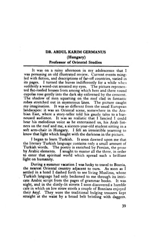 DR. ABDUL KARIM GERMANUS
                         (Hungary)
                Profeeeorof Oriental Studies
        It was on a rainy afternoon in my adolescence that I
  wits persrrjsingan old illustrated review. Current events ming-
 Ied with fiction, and descriptions of far-off countries, varied in
 its pages. I turned the leaves indifferently for a while rvhcrr
 suddenly a wood-cut arrested my eye$. The picture represen-
 ted flat-roofed houses from among which here and there round
 cupolas rose gently into the dark sky enlivened by the crescent.
 The shadow of men squatting on the roof clad in fantastic
 robes stretched out in mysterious lines. The picture caught
 my imagination.      It was so different from the uiual European
 fandscapes: it was an Oriental scene, somervhere in the Ara-
 bian East, where a story-teller told his gaudy tales to a bur-
 noused eudience. It was so realistic that I fancied I could
 hear his melodious voice as he entertained us, his Arab list-
 ners on the roof and rne, a sixteen-year-old student sitting in a
soft arrn-chair in Hungary.        I felt an irresistible yearning to
know that light which fought with the darkness in the pictuie.
       I began to learh Turkish.      [t soon dawned upon me that
the literary Turkish language contains only a small amount of
Turkish words. The poetry is enriched by Persian, the prose
by Arabic elcments. I sought to master all the three, in order
to enter that apiritual world which spread such a brilliant
light on humanity.
      During . suuuner vrcttion I was lucky to trevel to Bosnia,
thc nearest Oriental country adjacent to ours. As soon as I
scttled in a hotel I dashed forth to see living Muslims, whose
Turkish language had only beckoned to me through its intri-
cate Arabic script from the pages of grammar books. It was
night, and in the dimly-lit streets I soon discovered a humble
cafe in which on low straw stools a couple of Bosnians enjoyed
their hayf. -They wore the traditional bulging trousers k-ept
straight at the waist by a broad belt bristling with dagger.c.


                                                                 39
 