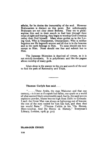 etheist, for he denies the immortality of the soul. However
Brahmanism is distinct on this point. But unfortunately
Brahmans are not clear about Brahma. They try to philo-
aophisc him and in their search to find him through'their
sense sight and hearing,they b"gitt to worship God's creation
      of
rather than God himsclf. Islam alone guides us to the Liv-
ing God, Who is Omnipotent, Omnipresent; Who is neither
begotten nor He begoteth anyone and all that is in the heavens
and in the earth bclongs to Him.     To none should one borv
except to Him. Nonc should onc fear and submit but to
Him.

     The JapanescShintoism is deprived of virtues, as it is
not stricdy moralistic. It is polytheistic and like the pagans
dlor*'s rvorshipof many gods.

      Islam aloneis the answerto tfie cry and searchof the soul
to find the path of Rationality and Truth.




      Thomas     Carlyle has said. . . .

      ". . . . . . These Arabs, the man Mahomet and that one
centurJ,-is it not as if a spark had fallen, one spark on a u'orld
of rvhat seemed black unnoticeable sand, but lo, the sand proves
explosive pou'der, blazes heavcn-high from Delhi to Grenada:
I said: the Great Man rvas ahvrys as lightening out of heaven;
the rest of the men waited for him like fuel, and then they
too u'ould flame." (Thomas Carlyle in his "On Heroes,
Hero-worship, And the Heroic in }Iistory," Everyman's
Librar-v, London, r9r8; p. 3rr)




ISI.AIV|€I,'R   CTIOICE

IIO
 
