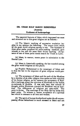 DR UI}IAR ROLF BARON EHRENTEI,S
                      (Austrie)
              Professor of Antbropology

    The eesentialfeatures of Islam which impresscd me mo$t
and attracted me to this great religion are a,$follows:-

      (l) Ttte Islamic teaching of successiverevelation im-
plies in my opinion the fo[owing: The source from which
all the great world religions sprang is one. The founders of
these great paths, prepared fol peice;seeking mankind, gave
wrtness to one and the $ame basic divine teaching. Aciep-
trnce of one of these paths meanesearch for Truttiin Lovej

    (z) fdam, in essence,
                        means peecein submission to the
Eternd Law.

 . (g) Islarn is, historicalty gpeaking, last rounded among
                                         the
ttre great world religions on this planet.

. . (+) fro_phet-Muhammad is the messengerof Islam and
is thus the last in the sequenceof great relilious world-pro-
phets.
      (S) The ac-ceptalge Ielem and the path of the Muslirns
                         of
-
by.a.mgmberof-an-olderreligion thus meansas little rejection
q{ it former religion, as foiinstance the ecceptance Bud-
                                                    oi
dha's tcachingsmeent the rejection of Hinduism to the Indian
co-nationals of Buddhe. Ii was only later that schools of
thought within }linduism rejectcd tha Buddhist wey Ns here-
                              -
tical. The differences of religions ere man-made. Thc
ynily is divine. The teachingso? the Holy Qur'an stress,this
basic ylity:   To witness it, meer* accep-tancc a spirituel
                                                of
fact which is common to all men and women.

    (6) The spirit of human brotherhood under the dl-encom-
passing d{vine fetherhood ig much suesscd in Islem and not

                                                          37
 