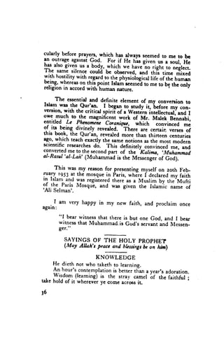 before prayers,
1tarl1                     -whrsh has arways seemedto me to be
               agarnst God. For if He h-asgiven us a soul,
ll-"]ilt:g-qgiven
has also                                                       Hi
                  us a body,.which we have"noright to tr.it."r
The sam-esilence couli'uc ouscrued, and this time
wilh hostititv with regard.tothe physioL;i;"t lii;.i ii,. mixed
                                                          t u,,*
                     th.ispoint Istam scerned me to be the only
                                              to
Tlig:_*,1.::T_gT with
rehgronrn accord                                       .
                           human mture.
      The essentid rnd definite element of my conveftion
                                                    'beforc       to
Islem wrs. thc Qur'en. I
                        . hg*- to__s1udy      it,
version,with the critical.spirii of e westJ;hi.ri;"i"rr,
                                                            my con-
owe much to the magnificent work of Mr. M"rl[-g*i"6i,         "n]-t
entitled Le Phapmcie coraniqtc. which c"nui"..a
                                   'Tirere                      me
gf. iT being. divinely reveared.                  ..*i*    versesof
tnls book' the Qur'an, reveded more than thirteen ccnturies
                                           "r.
ago, which teachexactly the samenotions as the most modern
scientific researches do. This definitery conti*.J me, and
converted me to the
                    -second part of the "Ralina, ,-Muhammad      --
al-Rasul'al-Lah' (Muhamniao is ihe M;."g;;'of            God;.
     This was my rcason for presenting myself on zoth Feb-
           at the mosquein paris, whJre f declaredmy faiih
fa;1 l?S3 was
ln lslam and      registeredthere as a Musrim by the'Mufti
9f-the Paris Mosqui, and was given the Islam'ic name of
'Ali
     Selman'.

    I am very h"ppy in my new faith, and proclaim once
again:
      "I bear witness that there is but one God, and I bear
      witness that Muhammad.is God's servant and Messen_
      ger.t'

         SAYINGS OF THE HOLY PROPHET
         (M"y Alhh't pr*, *d. hl"singsbc on irrlll

                       KNOWLEDGE
      He dieth not who takethto learning.
      An hour's contemplation better tri*
                              is             year'sadoration.
                                           "
      yjrjom (learning) is the stray camel 6f tf,e f"itf,fui;
.-,.^
ta{e hold of rt wherever ye come acrossit,

l6
 