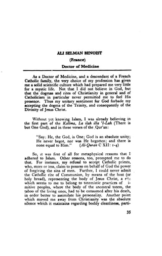 TLI SELMAI{ BENOITIT
                           (Francc)
                      I)octor of Mcdicine

     As a Doctor of Medicine, and a descendantof a French
Cetholic family, the very choice of my profession has gi.ve_n
mc r rolid sciehtific culture which had prepared me very little
for a mystic life. Not that I did not believe in God, -bu!
that the- dogmas and rites of Christianity in generd and of
Catholicism- in particular never permitted me to feel His
prescnce. Thus my unitary sentiment for God forbade-my
accepting the dogma of the Trinity, and consequently of thc
Divinity of JesusChrist.

     Without 1'ct knowing lslam, I was already believing in
the first part of the Kalina, La ilah illa 'l-Lah (There is
but One God), and in theseverses the .Qur'an:
                                 of




     So, rt rvas first of all for metaphysical reasons that I
adhered to Islam. Other reasons, too, prompted me to do
that. For instance, my refusal to accept Catholic priests,
who, more or less, claim to pos$es$on behalf of God the power
of forgiving the sins of men. Further, I could never admit
the Cathotic rite of Communion, by means of the host (or
holy bread), representing the body of Jesus Christ, a rire
which seems to me to belong to totemistic practices of         i-
mitive peoples, wherc the body of the ancestral totcm, the
taboo of the living ones, had to be consumed after his death,
in order better to a.ssimilate his personality. Another point
which moved me eway from Christianity was the absolute
silence which it rnaintains regarding bodily clcanlincsE' parti-

                                                              35
 