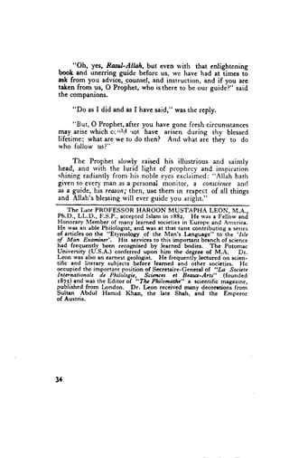 . . "Oh., yes, Rasul-Allah, but even rvith that enlightening
                                                     -times
book and unerring guide beforc us, we have had at           t6
asi fro-m you advice,pounsel, and instruction, and if you are
taken from gs, O Prophet,who isthere to be our guide?" said
the companions.

        "Do as I did and as I havesaid," wasthe reply.

      "But, O Prophet,after you have gone fresh circumstances
may arisewhich c.'rtcl -rot have arisen during thy blessed
lifetime; what are we to do then? And what are they to do
who lbllow us?"

     The Prophet slowly raised his illusuious and saintly
head, ano with the lurid light of prophecyand inspiration
shiningradiantlyfrom his noble eyesexclaimed:   "Allah hath
given to every man as a personal monitor, a consciencc  and
as 1 gglde, his reanoa,'then, them in respect of all things
                            u$6
and Allah'sblessing will everguidc you aright."
      The Late PROFESSOR HAROON MUSTAPHA                                               LEON, M.A.,
P h . D . , L L . D . , F . S . P . , a c c e p t e d I s l a m i n r 8 8 2 . H e r v a se F e l l o w a n d
Honorary Member of many lcarned societies in Europe and America.
He was an able Philologist, and was at that tirne contributing a senes
of articles on the "Etyrnology of thc Man's l.anguage" to the '.Is/e
of Man Examiwr'.                     His services to this imponant branch of science
had frequcntly been recognised by learned bodies. The Potomac
University (U.S.A.) confefred upon him the degrec of M.A.                                              Dr.
Leon was also an carnest geologist. He frequently lectured on scien-
tific and litcrary subjects beforc learned and other socieries. Hc
occupied the important position of Secretaire-General of "La Societe
Internatioaale          de Philologic,               Scic;ccs        ct Beaux-Arts"          (founded
rSZS) and was the Editor of, "Tlp Philomarte" a scientific magazine,
published from London.                      Dr. Leon receivcd rnany decorationi from
Sultan Abdul Hamid Khen, the late Shah, and the Emperor
of Austria.




34
 