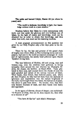 Thc no,blc rad lerrned Crliph, Ittrrt   Ni (on whom bc
p'fcc) nid:

        "Thc world ir drrtrrcr; tnowlcdf ie light; but lmr-
        lcdge without tnrth is e mcrc lhldow."

     Murlimr bclicvc drrt lrhm ir r term rynonyraour with
truth, end thet undcr thc gloriour end evcr-brillient sun of
klrnr, by the light of rceron and Lnowledge, truth cen bc
obteined but in ordcr to obtein thet Lnowlcdge, ud thrrr
ettein thet tnrth, mn must usc his reeroning feculticr.

    A moct poignent pronounccment on this question wrr
given by our Holy Prophet only a few deys prior to his de-
CAIG.


    Thcrc he lay, the last end gr€atest of the grend chain
of mighty men whorn Allah, in His everlastingmercy and com-
prscion, had scnt to the world as inspired messcngerof truth
end of'righteousness,hio saintly head pillowed upon Hazret
'Ayerha's loving Lnec.

     The tnre bclievers of Medina, old and young, mcn and
womcn-nayf cvcn the children-had gathered, in loving
ryrnpathy thcre eround thc met whereon lay N{ustapha Al-
emin, the chosen,the feithful, ar-Ranl-Allah. Tear-s glis-
tcned in their eyet, and courscd dorvn the cheeksof cven the
most grizzlcd and vdiant of the yeterim rvarriors of Islam.
Their leader, their friend, their beloved pastor, and, above
dl, their Prophet, hc who had led them from the derknessof
ignorance and supcrstition into thc radiant brightness of
the truth, hed brought them into Islam, the hebitationof peece,
was about to passfrom them. No wonder, then, thet their
eyct bcceme fountein of tcen, and their hcarts rvcrc hcrvy
rnd opprerscd.

     In the rgony of distress,
                             dmost of despair,
                                             one erclaimcd:
"O Prophet of Allah, thou art ill, thou mayest die, thcn whet
ia to becomc of us?"

        "You heve Al-Qur'an" said Allah's Messengcr.

                                                           33
 