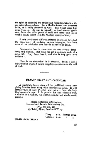 the epirit of observing the ethical and moral limitations rvith-
out external compulsfon. For a Muslim knows that, whererrcr
he is, he is peing^observed by Go_d. This belief keeps him
away from sin. As man is naturally-inclined towardj good-
ness, Islam also offers peace of mind and heart-and tf,is is
what is totally absentfrom the Western society of today.

    I have lived under different systemsof tife and have had
the opportunity -of studying various ideologies, but have
come to the conclusionthat none is as perfect-asIslam.

    Communism has its attractions, so have secular demo-
cracy and Nazism. But none has got a completc code of a
noble life. Orly Islam has it, anil that is .ihy good men
embraceit.

    Islam is not theoretical; it is practical. Islam is not a
depa.rtrnental
             affair; it means compllte submissionto the will
of God.                          'l




           ISLAMIC      DIARY AND CALEIVDAR

 . . A beautifully bound diary.will be putlished every year
giving Muslim dates along with international dates. it "w;tt
grrry sayings .of holy Prophet and extracts from the holy
Q_u1'a1-on each page, A fit present for any occasionfrom
a Muslim to a Muslim. An Islamic calendarwill also be made
available

               Pleasccontact for information :
           International Islamic PublicationsLtd.
                       P.O. Box No. zqr
             99, Trinity Road, Londori-S.W. 17.

                               Piryy  7 sh. Postage
                                                  Extra
                               Calender Bh.
                                      5       ,,    ,,
nrt"Alvt-ottR clIoIcE

                                                            3r
 