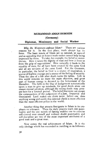 MUHAMMAD AIVIAN HOBOHM
                     (Germany)
      Diplomat, Missionary and Social Worker
                                               'fhere
      Why Do Westernersenbrace Islam I                ar€ 1'41isus
          -
reasons for it.       In the first placc, truth aln'ays has its
force. The basic tencts of Islam are so rational, so naturill
and so appealingthat an honest truth-seeker cal)not help being
impressedby them. To take, for examplc, tlte'belief in tnono-
theism. Horv it raisesthe dignity of nran and horv it frecs us
from the grip of supetstition!- Horv naturally it leads to the
equality oT **n, foi all have been creatcd_by the same God
u"a 11f are servants of thc same Lord. For the Gcrrnans,
in oarticular, the belief in God is a source of inspiration, a
,ou'... of fearlesscourage and a source of the feeling of security.
Then the idea of a life after death turns the tables. Life in
this world remains no more the main objective, an{ great
part of human energy is dcvotcd to the bcttcrment of the
hereafter. The falth'in the Day of Judjgemcnt autolnatically
spurs a man to give up misdeeds, for good deeds alone can
*'rr.,rr. eternai salvation, although the wrong deeds may Pros-
per here for a limited period. The belief that none can escape
ih. .on*.quences of ttre judgemcnt of a.Just, Impartial and
omniseieni Lord makes one think twice beforc one does
anWhins wrong and surely this internal check is more cffective
thin the" most"efficient police in the u'orld.

     Another thing that attracts foreigners to Islam is its cm-
phasis on toleranci. Then the daily pra-Y.e.rs teach one punc-
iuality and the one month of fasting enables one to exercise
self-control over oneself and without doubt punctuality and
self-discipline are two of the most important attributes of a
good man and a great man.

     Now comes the real achievement of Isla.m- It is the
only rdeology which has succeededin instilling in its follot'ers

3o
 