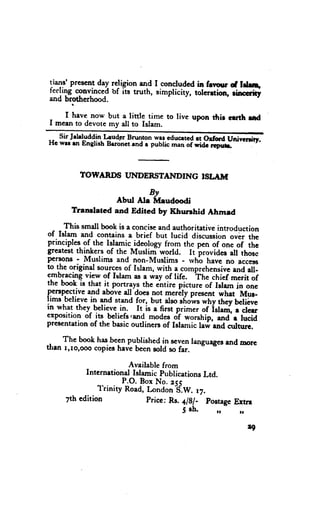 present day religion and I concludcd in fevuur of tdJ!,
liT.r'
leeling cgnlinced'of its truth, simplicity, tolerrtion, rimity
and brotherhood.

    f have now but a little time to live upon thir crrth ud
I mcan to devotemy all to Islam.
   $ir Jebluddin Lcudgr Brunton wer cducrteart orfore uni;nrrirr.
Hc wrr rn Englirh Brronctrnd r pubiic^d;f*idc    r.dd.


          TOWARDS UNDERSTAI{DING                  ISI"AITT

                              By
                     Abut Ala f,{eudoodi
       Trandated     and Edited by Khunhid         Ahmad
     This smdl book is a conciseand authoritative introduction
of Isla* and contains a brief but lucid aiscussi"n ;;;;;h;
principles.of.the lllamic_ideology trom the pen of one of the
                                  -world.
greatestthinkers of the Muslim              It brovides all thosc
pergons - llluslims and non-Muslims - rvhb have no accero
to the original sourcesof Islam, with a comprehensive      and all-
e.mb5aclnq  view of Islam as e way of life. The chief merit of
tne book ts that it portrays the entire picturc of Islam in onc
penpsqive ald above all'does not merily prcsent what Mus-
Irms betieve in and stand for, but dso show$why they beliive
in what they belicvc in. It is a first prim.i of-iri""i, . Jo,
exposition of lts beliefs,and modes df worship, *d'"          lucid
prescntation of the basic outliners of Islanric lari. and culturc.

    The book has_.beenpubtished in scvenlanguages
                                           ----o-:--' and morc
than r,ro,ooo copiesheve been sold so f"r.

                         Available from
           Intcrnetiond Islamic PublicationsLtd.
                        P.O. Box No. ecs
               l'rinity Road, London "S.W. ,7.
     7th edition              Pricc: Rs. a/81- Postage
                                                     Ertrr
                                          5 sh.       ,,     t.

                                                                  4
 