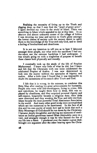 Rcalising thc necessity of living up to the Truth and
digging deep, so that I may find the "p*lll _of gr?! price",
I igain devoted my time to the study of Islam. There rvas
sornethingin Islam rvhich appcaledto me at this time. In att
obscure and almost unknown corner of the village of Ichhra
I was devoting my time end service to God's glory amongs-t
tlre lowest classes-ofsociety with the eernestdesire to uplift
them to thc knowledge of thc True and only God, and to instil
a fceling of brotherhood and cleanliness.

     It is not my intention to tell you as to how I laboured,
amongst these plople, nor what weie the sacrifices I had un-
der-ta'ten nor ih"- extreme hardships I had undergone. I
was simply going on with a singlenessof PurPoscto bcnefit
these classesboth physicdly and morally.

    I cvcnhrally took up the ctudy of the tife of P-rgphet
Muhammad. I kt.t* very little of u'hat he did, but I knerv
and felt that the Christiahs rvith one voice condemned the
celebratedProphet of Arabia.' I was now determined to
               -matter
look into thc          without the spectaclesof bigotry and
malice. After a little time I found ihat it was impossibleto
doubt the earnestness his searchafter Truth and God.
                      of

      I felt that it is rvrong, in the extreme, to condemn thic
Holy Man after reading his great achievemene for humenity.
Peoile who were wildldol-worshippers, living in crime, filth
and. nakedness,he taught them how to dress, filth was re-
pleced by cleanliness,    aid they acquired personaldignity. 1ng
                                        -religious
i"tf-topi"t, hospitalitv becanie a                 duty, -their idolr
were destroyed *d ttt y worship the'frue and only one God.
Islam bccamethc most irowerful Total Abetincnce Association
in the world. And many other good works wcre eccomplithcd
which .re too ,,,rrneroui to be irentioned. In the facc of dl
this and his own puriry of mind, horv sad to think that such a
Holy Messengetof Goi should be run do*'n by thc Christians.
I bc-crmedeJply thoughtful, and dqqng my TbT:.nts of medi-
tation rn Indiari gentl-man namcd Mian Amiruddin carneon a
visit, and rtrangily .ttotrgh it was he who fanned the fire of
my lifc into a dm;.       I frndcred over the-mattera grcat dcd;
brbught onc artumcnt            t*rc other bcarins upon thc Chris-
                           "hcr
18
 