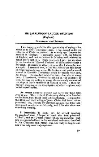 SIR JALALUDDIN I,AUDER IRIJI{TON
                     (England)
                     Statesmanand Baronet

      _I am deeply grateful for this opportunity of saying a few
 words as to why I embraced Islam. I was reared under the
influence of Christian parcnts. At an early age I became in-
 tercsted in theology. I associated myself with the Church
 of England, and took an interest in Mission work without an
 actual active part in it. Sorne years ago I gave my attention
 to the doctrine of "Eternal Torment" of all mankind except a
 ferv elect. It became so abhorrent to me that I almost becime
a sceptic.- I reasoned that, a God that would use His power
to create human beings whom He foreknew and predestinated
should be Eternally Tormented. could be neithir wise, just,
nor loving. His standard would be lower than that of many
men. I continued, however, to believe in the existence of
God, but was not willing to accept the comrnonlv understood
teachings of God's revelition of Himself to men.- I then tur-
ned my attention_to the investigation of other religions, only
to feel myself baffied.

      An earnest desire to worship and serve the True God
grew in me. The creeds of Chriltianity claim to be founded
o.n the
        .Bjble, but I found these to be conflicting.  Is it possible
that Bible and the teaching of Jesus Christ h*ad been' misrc-
presented? So, I turned my attention again to the Bible and
determined to make a careful study,        d t felt that there was
something wanting.                      "t

      I determined     to strike out for myself ignoring
the creeds of men,_ I began to teach that m"tr po"*s.sscI
a. "Soul", and an "(Jnseen Force" which was immortal, that
sins were punished both in this world and in the next, thit God
in His Goodness and
                         -Mercy lves ever ready to forgivc our
sins if we only were truly repintant.

                                                                27
 