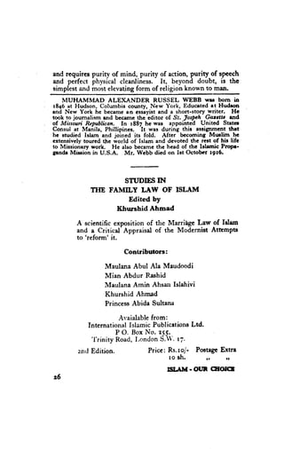 and requires purity of mind, purlty of action, purity of speech
and perfect physical cleanliness. It, beyond doubt, is the
simplestand most elevatingform of religion known to man.
    MUHAMMAD         ALEI(jc-NDER     RUSSEL WEBB wrs bom in
1846 at Hudson, Columbia county, New York, Educated at Hudron
and New York hc became an csslyist and a short-story writer.       Hc
took to joumalism and bccamc thc-editor of St. Ios$h    Gas.rlt   rnd
of Missoui Republican. In 1887 he was appoimed United Strtcr
                                 'It
Consul at Manila, Phillipincs.       was during this assignment thrt
he studicd Islam and joined its fold. After becoming Mwlim          he
extensively toured thc world of Islam and devoted thc rest of hir lifc
to Missionary worh. He also became the head of the lslamic ProPl-
Erndr Mission in U.S.A.    Mr. Wcbb dicd on Ist Octobcr 1916.




                       STUDIES IN
              TIIE FAMILY LAW OF ISLAM
                        Edited by
                     Khurshid Ahmad

         A scientific exposition of the Marri{e L_awof Islrm
         and a Critical- Appraisal of the Modernist Atampts
         to'reform' it.

                          Contributors:

                   Maulana Abul Ala Maudoodi
                   Mian Abdur Idashid
                   Maulana Amin Ahsan Islahivi
                   Khurshid Ahmad
                   PrincessAbida Sultana

                         rr,aialablefrom:
             InternationalIslamic PublicationsLtd-
                        P O. Box No' 255,
              'l"rinity
                        Road,I,ondonS.1'.t7.
         zrrclEdition.             Price: Rs.ro/- PoctagcExtra
                                          ro sh.     ,,   ,,
                                          Sil.lM.OUl       CEOIGT
26
 