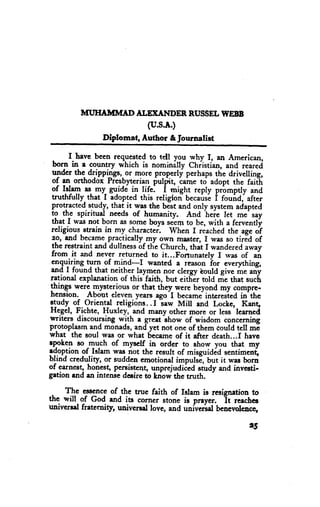 MT'HAMMAD ALETANDER RUSSELI|VEBB
                              (u.s.A.)
                Diplomat, .il,uthor & Journalist

       I have been requested to tell you why f, ill American,
 born in e country which is nominilly Chiistian, and t."r.d
 under the dripptls*,-or more prgpgrly perhapsthe drivelling,
 ot an ortrodox Prcsbyterian pulrritr came to adopt the faith
 of Islam as.my- gu.idri i1 !i{e. i might reply prbmptly and
 tnrtMully- that_I adopted this religion- becausl i rouia, after
 protracted.s.tudy that it was the best and only system adapted
 tg tr spiritud needs of humanity. And heie let me say
 that r was not born as s_ome  boys seem to be, with a fervcntly
 religious.strain in my.charactei. whcn I reachedthe age of
 e9, and becamepracticdly my own mester, I was so tirld of
 the restraint and dullnessbf the church, that I wandered^way
 from it and never returned to it...Fortunatelv I rvas of
 engu;rjng qT of mind-I        wanted a rcason iot e"rtything    ";
 and I found that neitheq tayggn nor clergy bould give me any
rationd explanation of this-faith, but eitfiir told rie that sucL
$inqs were Jnysteriousor that they were beyond my compre-
hension. Aboot eleven years ago-I became-interesied         in'the
g!"dy- ol.Oriental religions..I law Mill rnd Locke, Kang 'learncd
Hegcl, Fichte, Huxley, and many other more or less
writers discoursing with e greet show of wisdom concerning
protoplasmand monads,and yet not one of them Couldtcll mI
what the soul was or what lSecame it after death...f havc
                                       of
epoken so ^ryu-chof mysclf_in order to show you that my
edoption of Islam was not the result of misguidid sentimeni,
blind credu]ity, or sudden emotional impukE, but it was born
of carnest, ho+est, persistent, unprejudiied study and investi-
gation rnd an intense deeirc to kriow the truth.

     The esscnceof the true faith of Islam is resignation to
thc will of God end its corner stone is preyer. it reaches
univcrsd freternity, univcrsel love, and univerful benevolcncq

                                                              15
 