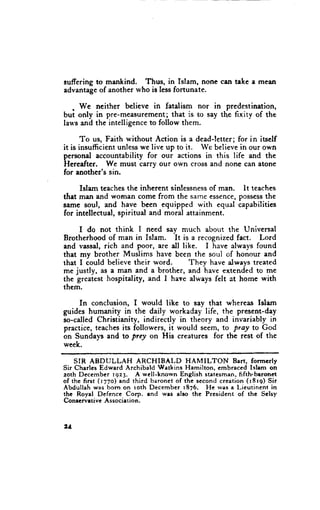 suffering to mankind.  Thus, in Islam, none cen take a meen
advantage of another who is less fortunate.

   . We neither believe in fatalism nor in predestination,
but only in pre-measurement; that is to say the fixity of the
lau's and the intelligence to follow them.

       To us, Faith without Action is a dead-letter; for in itself
it is insufficient unless we live up to it. We believe in our own
personal accountability for our actions in this life and the
Hereafter. We must carry our own cross and none can aton€
for another's sin.

     Islam teaches the inherent sinlessness of man. lt teaches
that man and wornan come from the same essence, possessthe
same soul, and have been equipped with equal capabilitics
for intellectual, spiritual and moral attainment.

     I do not think I need say much abotrt the Universal
Brotherhood of man in Islem. It is a recognized fact. Lord
and vassal, rich and poor, are dl like. I have always found
that my brother Muslims have been the soul of honour and
that I could believe their word.     Thev have always treated
me justly, as a man and a brother, and iave extended to me
the greatest hospitality, and I have always felt at home with
them.

    In conclusion, I would like to say that whereas Islam
guides humanity in the daily workaday life, the present-day
so-called Christianity, indirectly in theory and invariably in
practice, teaches its followers, it would seem, to Pray to God
on Sundays and to prey on His cr€atures for the rest of the
week.

    SIR ABDULLAH         ARCHIBALD        HAMILTON      Bart, formerly
Sir Charlcs Edward Archibald Watkins Hamilton, embraced Islam on
zoth Dccember rga3. A wcll-known English statcsman, fifth.baronet
of thc first (r77o) and third baronct of the second creation (r8r9) Sir
Abdullah was bom on roth December r876. He was a Lieutinenr in
thc Royal Dcfence Corp. end wes also the President of thc $elsy
Conrervrtive Association.



2t
 
