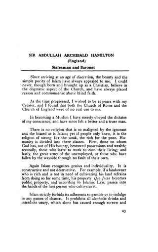 SIR ABDULLAII         ARCHIBALD        HAMIL'TON
                            (England)
                  Statesman and Baronet

     Since arriving at an age of discretion, the beauty and the
simple purity of Islam have always appeded to me. I could
never, though born and brought up as a Christian, believe in
the dogmatic aspect of the Church, and have always placed
reason and commonsense abovc blind faith.

    As the time progressed, I u'ished to be at peace with my
Creator, and I foirnd tirat both the Church of Rome and thl
Church of England u'ere of no real use to me.

    In becoming a Muslim I have merely obeyed the dictates
of my conscience, anci have since felt a better and a truer man.

      There is no religion that is so maligned by the ignorant
anri the biased as is Islam; yet if people only knew, it is the
religion of strong f o r the weak, the rich for the poor. Hu-
manity is divided into three classes. First, those on whom
God has, out of His bounty, bestowed possessionsand wealth;
secondly, those who have to work to earn their living; and
lastly, the great army of the unemployed, or those whc' have
fallen by the wayside through no fault of their own.

     Again Islam recognizes genius and individuality.     It is
constructive and not destructive. For example, if a landowner
who is rich and is not in need of cultivating his land refrains
from doing so for some time, his properry ipso facto becomes
public. propertj, and according to Islamic Law, passes into
the hands of the first person who cultivates it.

     Islam strictly forbids its adherents to gamble or to indulge
in any games of chance. It prohibits all alcoholic drinks and
interdicts usury, which alone has caused enough sorrow and

                                                              23
 