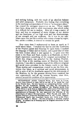 end nothing lacking, rvith the result of an absolute balance
and solid composure. Probablv this feeling that everything
in the teachingsand postulatesof Islam is "in its proper place,"
has created the strongest imprcssi,;n on me. There might
have been, along with it, other inrpressions also which today
it is difficult for me to analyse. Aftcr all, it was a matter of
love; and love is composed- of mairy things; of our desires
and our loneliness, of our high aims and our shortcomings,
of our strength and qrur lvcakness. So it rvas in my case.
Islam came over me like a robber r+.hoenters a house by uiglrt;
but, unlike a robber, it entered to remain for good.

      Ever since then I endeavoured to learn as much as I
could about Islarn. I studied the Qur'an and the Traditions
of the Prophet (peace and blessings be upon him); I studied
the language of Islam and its history, and a good deal of u'hat
has been written about it and against it. I spent over five
yearE in the Hijaz and Najd, mosdy in al-Madinah, so that I
might experience something of the original surroundings in
which this religion was preached by the ,rabian Prophet.
As the Hijaz is the meeting centre of Muslims from many
countries, I was able to cbmpare most of the different religious
and sociel views prevalent in the Islamic u'orld in our days.
Those studies and comparisions created in me the firm con-
viction that Islarn, s I spiritual and social phenomenon, is
still in spite of ell the drawbacks caused by the deficiencies of
the Muslims, by far the greatest driving force mankind has
ever experienced; and all my interest became, since then,
centred around the rrroblem of its regeneration.
    MUHAMIIAD        ASAD, Lcopold Weiss, sas born in Livow,
Austria (later Poland) in rgoo, end at the age of zz madc his visit
to the Middle East Hc leter bccamc an outstanding foreign corres-
pondcnt for the Ftet{ur-trlr      ZdtsA,   and rfter hir @nversion to .
hhm     tnvelled rnd worlcd throughout the Mr.ulim world, from
North Africa to er frr Erst es Afghrnirtan. After ye,arsof dcvoted study
hc bcceme onc of the leading Murlim rcholars of our age. After the
ctteblirhment of Pakisten, he war eppointcd the Director of the
Dtpartment of lllamic Reconstruction, Wcrt Pur,jab and latcr on
bcclme Pakisten'r Alternate Reprcscntative at the United Nstione.
Muhrmmsd       Ared'r two imporant
                               -         books are: Islam at the Ctolt'
rmdr end Rmd to Mccca.            Ht atro produccd a monthty journal
Arafat.    At prercnt hc fu wortcing upo,rr an Englirh translation of thc
Holy Qnr'ro.

,i,
 