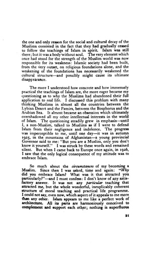 the one and only reasonfor the socid and cultural decayof the
Muslims consistedin the fact that they had gradually ceasgd
to follow the teachings of Islam in spirit. Islam was still
there;but it lvasa bodywithout soul. The very elementrvhich
once had stood for the strength of the Muslim world rvasnow
responsiblefor its weaknesJ:Islamic society had been built,
from the very outset, on religious foundations alone, and the
weakeningof the foundations has necessarilyweakened the
cultural structure-and possibly rnight cause ia trltimate
disappedraRce.

     The more I understoodhow concreteand how imrnensely
practicalthe teachings Islam are, the more eagerbecamemy
                        of
cluestioningas to why the Muslims had abandonedtheir full
application to real life. I discussedthis problem with many
thinking Muslims in almost dl the countries between the
Lybian Desert and the Pamirs, betrveen the Bosphorusand the
Arabian Sea. It almost becamean obeession    which ultimately
overshadou'ed mv other intellectual interests in the world
               all
of Islam. The queitioning steadily grew in emphasis-until
I, a non-Muslim, talked to Muslims as if I were to defend
Islam from their negligencc and indolence. The progress
rvas imperceptible to me, until one day-it was in auturnn
1925, in the mountains of Afghanistan-a young provincial
Governor said to me: "But you are a Muslim, only you don't
know it yourself." I was struch bv thesewords and remained
        'But
silent.      when I camc back to bntop. once again, in 1926,
I saw that the only logical consequencC my attitude was to
                                        of
embracelslam.

     So much ebout thc cbcumstdtucsof my becoming a
Mnslim. Since then I was asked, time and again: "Why
did you embrace Islam? What wrs it that attracted you
particularly?"-and I must confess:I don't know of any satig-
frctory .ruwcr. It was not any partialar teaching that
etuacted mc, but the whole wonderful, inexplicably cohercnt
stnrctut! of moral teaching and practical life programme.
I_couldnot say, eyen now, ufiich aspict of it appealJto me morc
dr+ any othii.    Islem ippcers to me like i'pcrfect worL of
architccine    All its peidil ere harmoniously conceived to
coopleomt urd rupport eech othcr; nothing is rupcrfluous

                                                            'I
 