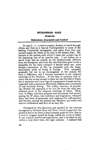 MT'IIAMMAD ASAD
                          (Aurtrir)
             $trterraen, Journdiet end Authod

      In rgzz I ,*.1 .,ry nxtive countryr Austria, to travel through
Afriia and Asia as a Special Correspondent to some of the
leading Continental newspapers, and spent from that year
onwarl nearly the whole of my time in the Islamic East. My
interest in the nations with which I carrrc into contact was in
the beginning that of an outsitl.er only. I saw before me a
social 6rder and an outlook on life fundamentdly differcnt
from the European; and from the very first there grew in me a
eympathy for the more tranquil-I  -       should rather say: more
hunian<onception          of life, as compared with the hasty,
mechanised mbde of living in Europe.               This    sympatfry
gradually led me to an investigation of the reasons for
iuch a difference, and I became interested in. the religious
 teachings of the Muslims. At the time in questio{r, that in-
 terest was not strong enough to draw me into the fold of Islam,
 but it opened to me a new vista of a Progressivehuman society,
 organisid with a minimum of internil conflicts and a maximum
 of-red brotherly feeling. The reality, however, of present-
 day Muslim life appeared to be very far from the ideal pos-
 sibilities given in-the religious teachings of Islam. What-
 ever, in IJlam, had been progress and movement, had turned,
 among the M,slims, into indolence and stagnation;_whatever
 there had been of generosity and readiness for self-sacrifice,
 had become, arnong the present-day Muslims, perverted into
 narrow-mindedness and love of an easy life.

      Prompted by this discovery and puzzled by the obvious
incongruency between Once and Now, I tried to-approach the
problim before me from a more intimate point of view; that is,
i tried to imagine myself as being within the circle of Islam.
It was a purely intellectual experiment; and it revealed to me,
within a very short time, the right solution. I realised that

20
 