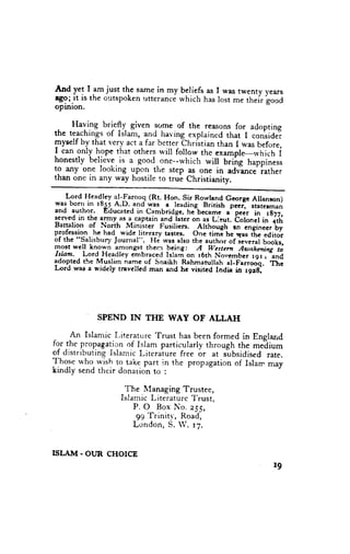 And ye1 I am just the same in my beliefs as I was twenty years
rgo;.it is the outspoken rrtterance which has lost me their g""d
oPrnlon.

     Having bri-e!v. given
 .                           lorne of the reasons for adopting
the teachings of Islam, and having expraincd that I consider
       by that very act a far bctte. eh.istian than I was before,
fyself
I can only hope that others will follow the exarnple-rvhich i
honestly believe.is a good-one--which will briirg happiness
to any one looking upon the step as one in adv"ance'iather
than one in any way hostile to trui Christianity.

    Lord Headley at-Faroog (Rt. Hon. sir Royrgl{ George Altanron)
was bor'in 1855.A.D. andwas a leading Brirish p.."1 staterman
and author.       Educated in Cambridgc, hJbecag,g        p.i, il i-dt;
                                                       "'
lerve$. in th-e tl*y. as_a_captainand rater on as Lirut. boronel i" irri
Bartalio' of North Minilrcr Fusiliers. Arthough an-t"gi"eer'b;
plofessi.on - he had- wide literary tastes. one timi he q", ti. editor
of the "salisb'ry Journal". Hi was atso the author of ro".."i ilil;
most well hnown amongst them
                                     _being: ,{ western ew"'n*ii['-ii
Islant. Lord Headley embraced Islam on r6th No*,ember rer a and
adop.ted the Muslim namc of snaikh Rahmanrllah al-FerroJq.' Th;
I-ord wae a widely travelled man and hc viritcd India itr r9rg.




             SPEND IN       THE    WAY     OF ALLAH

      An Islamic Literature Trust has been formed in England
fo-rj.he propagation of Islam particularly through the meiium
of distributing islamic Literaiure free or at jubsidised rate.
Those who rvish to tal..epart in the propagation of Islan- may
kindly send their donation to :

                     The lIanaging Trustee,
                    Islamic Literature T'rust,
                        P. O Box No. e55,
                         99 Trinitv, Road,
                        London, S. W. rZ.


ISLAJ{. OUR CHOICE
                                                                    I9
 