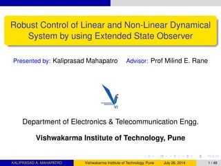 Robust Control of Linear and Non-Linear Dynamical
System by using Extended State Observer
Presented by: Kaliprasad Mahapatro Advisor: Prof Milind E. Rane
Department of Electronics & Telecommunication Engg.
Vishwakarma Institute of Technology, Pune
KALIPRASAD A. MAHAPATRO Vishwakarma Institute of Technology, Pune July 26, 2014 1 / 48
 