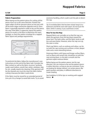 Napped Fabrics
4.120                                                                                                              Page 2

Fabric Preparation                                            excessive handling, which could crush the pile or distort
When laying out the pattern pieces for cutting, all the       the nap.
pieces must run in the same direction. Position the
upper edges of all the garment pieces at one end, with        Tip: To revitalize fabric that has been stored, hang it in a
all the lower edges toward the opposite end (2). Extra        bathroom and fill the room with steam. Do not touch the
fabric is generally required in order to lay out the pieces   fabric while it is damp, or you could leave a mark.
this way. If the fabric is expensive, layout the pattern
pieces on muslin or the floor to determine the exact          How To Use the Nap
yardage, or check the pattern envelope for a napped
                                                              Napped fabrics are normally cut so that the nap runs
fabric layout and yardage requirements.
                                                              down the garment, from the top down toward the
                                                              lower hem. This feels softer, and the fabric tends to pill
                                                              less and wear better. However, when the nap runs up,
                                                              the color is richer.
                                                              Short-nap fabrics, such as corduroy and velour, can be
                                                              cut with the nap running up to achieve a richer, deeper
                                                              color and a more interesting texture.
                                                              Outerwear fabrics with heavy and longer surface fibers,
                                                              such as fleece and camel’s hair, should be cut with the
                             2                                nap running down, so the pile is smooth and the
                                                              garment repels moisture better.
To preshrink the fabric, follow the manufacturer’s care
                                                              Before laying out the pattern pieces, test for nap
instructions on the end of the fabric bolt. Consider the
                                                              direction. You can choose to lay out the pattern pieces
fiber content as well as the fabric structure. Synthetic
                                                              in either direction, as long as you are consistent. If you
suede, wool melton, camel’s hair, velvet, velveteen, fake
                                                              are looking for design interest, cut certain pieces, like
fur, etc. usually require dry-cleaning. If the garment will
                                                              patch pockets and yokes, in different directions to
be dry-cleaned, you must dry-clean the fabric before
                                                              create shading.
cutting it because the fabric could shrink.
                                                              See Guideline 4.218 for tips on working with napped
If the fabric must be stored for an extended period of
                                                              fabrics.
time, pin it to a hanger to avoid fold marks. Try to avoid




                                                                                                                      7/06
 