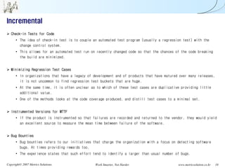 Incremental
   Check-in Tests for Code
      • The idea of check-in test is to couple an automated test program (usually a regression test) with the
        change control system.
      • This allows for an automated test run on recently changed code so that the chances of the code breaking
        the build are minimized.


   Minimizing Regression Test Cases
      • In organizations that have a legacy of development and of products that have matured over many releases,
        it is not uncommon to find regression test buckets that are huge.
      • At the same time, it is often unclear as to which of these test cases are duplicative providing little
        additional value.
      • One of the methods looks at the code coverage produced, and distill test cases to a minimal set.


   Instrumented Versions for MTTF
      • If the product is instrumented so that failures are recorded and returned to the vendor, they would yield
        an excellent source to measure the mean time between failure of the software.


   Bug Bounties
      • Bug bounties refers to our initiatives that charge the organization with a focus on detecting software
        bugs. At times providing rewards too.
      • The experience states that such effort tend to identify a larger than usual number of bugs.

Copyright© 2007 Metrics Solutions.              Work Smarter, Not Harder.                   www.metricsolution.co.kr   10
 