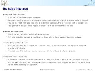 The Basic Practices
   Functional Specifications
      • A key part of many development processes.
      • External view of an object or a procedure indicating the options by which a service could be invoked.
      • Testers use functional specifications to write down test cases from a black box testing perspective.
      • Test generation activity could happen in parallel with the development of the code.


   Reviews and Inspections
      • One of the most efficient methods of debugging code.
      • Software inspection can easily provide a ten times gain in the process of debugging software.


   Formal Entry and Exit Criteria
      • Every process step, be it inspection, functional test, or software design, has a precise entry and
         precise exit criteria.
      • The practices allow much more careful management of the software development process.


   Functional Test – Variations
      • A variation refers to a specific combination of input conditions to yield a specific output condition.
      • Writing down functional tests involves writing different variations to cover as much of the state space
         as one deems necessary for a program.

Copyright© 2007 Metrics Solutions.               Work Smarter, Not Harder.                      www.metricsolution.co.kr   4
 