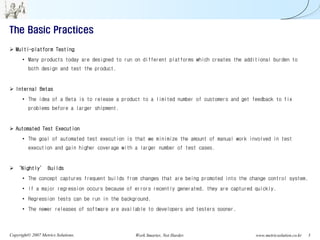 The Basic Practices

   Multi-platform Testing
      • Many products today are designed to run on different platforms which creates the additional burden to
         both design and test the product.


   Internal Betas
      • The idea of a Beta is to release a product to a limited number of customers and get feedback to fix
         problems before a larger shipment.


   Automated Test Execution
      • The goal of automated test execution is that we minimize the amount of manual work involved in test
         execution and gain higher coverage with a larger number of test cases.


   ‘Nightly’ Builds
      • The concept captures frequent builds from changes that are being promoted into the change control system.
      • If a major regression occurs because of errors recently generated, they are captured quickly.
      • Regression tests can be run in the background.
      • The newer releases of software are available to developers and testers sooner.



Copyright© 2007 Metrics Solutions.               Work Smarter, Not Harder.                   www.metricsolution.co.kr   5
 