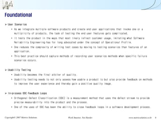 Foundational
   User Scenarios
      • As we integrate multiple software products and create end user applications that invoke one or a
         multiplicity of products, the task of testing the end user features gets complicated.
      • It tests the product in the ways that most likely reflect customer usage, imitating what Software
         Reliability Engineering has for long advocated under the concept of Operational Profile.
      • One reduces the complexity of writing test cases by moving to testing scenarios than features of an
         application.
      • This best practice should capture methods of recording user scenarios methods when specific failure
         scenarios occurs.


   Usability Testing
      • Usability becomes the final arbiter of quality.
      • Usability testing needs to not only assess how usable a product is but also provide feedback on methods
         to improve the user experience and thereby gain a positive quality image.


   In-process ODC Feedback Loops
      • Orthogonal Defect Classification (ODC) is a measurement method that uses the defect stream to provide
         precise measurability into the product and the process.
      • One of the uses of ODC has been the ability to close feedback loops in a software development process.


Copyright© 2007 Metrics Solutions.               Work Smarter, Not Harder.                       www.metricsolution.co.kr   6
 