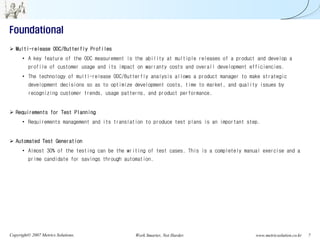 Foundational
   Multi-release ODC/Butterfly Profiles
      • A key feature of the ODC measurement is the ability at multiple releases of a product and develop a
         profile of customer usage and its impact on warranty costs and overall development efficiencies.
      • The technology of multi-release ODC/Butterfly analysis allows a product manager to make strategic
         development decisions so as to optimize development costs, time to market, and quality issues by
         recognizing customer trends, usage patterns, and product performance.


   Requirements for Test Planning
      • Requirements management and its translation to produce test plans is an important step.


   Automated Test Generation
      • Almost 30% of the testing can be the writing of test cases. This is a completely manual exercise and a
         prime candidate for savings through automation.




Copyright© 2007 Metrics Solutions.               Work Smarter, Not Harder.                    www.metricsolution.co.kr   7
 