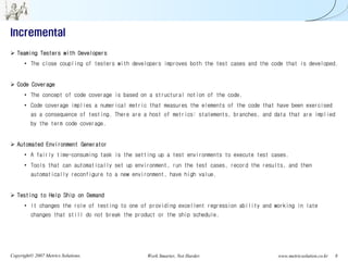 Incremental
   Teaming Testers with Developers
      • The close coupling of testers with developers improves both the test cases and the code that is developed.


   Code Coverage
      • The concept of code coverage is based on a structural notion of the code.
      • Code coverage implies a numerical metric that measures the elements of the code that have been exercised
         as a consequence of testing. There are a host of metrics: statements, branches, and data that are implied
         by the term code coverage.


   Automated Environment Generator
      • A fairly time-consuming task is the setting up a test environments to execute test cases.
      • Tools that can automatically set up environment, run the test cases, record the results, and then
         automatically reconfigure to a new environment, have high value.


   Testing to Help Ship on Demand
      • It changes the role of testing to one of providing excellent regression ability and working in late
         changes that still do not break the product or the ship schedule.




Copyright© 2007 Metrics Solutions.               Work Smarter, Not Harder.                    www.metricsolution.co.kr   8
 