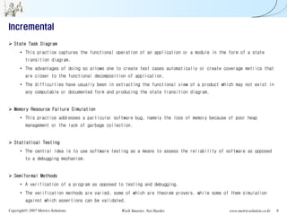 Incremental
   State Task Diagram
      • This practice captures the functional operation of an application or a module in the form of a state
         transition diagram.
      • The advantages of doing so allows one to create test cases automatically or create coverage metrics that
         are closer to the functional decomposition of application.
      • The difficulties have usually been in extracting the functional view of a product which may not exist in
         any computable or documented form and producing the state transition diagram.


   Memory Resource Failure Simulation
      • This practice addresses a particular software bug, namely the loss of memory because of poor heap
         management or the lack of garbage collection.


   Statistical Testing
      • The central idea is to use software testing as a means to assess the reliability of software as opposed
         to a debugging mechanism.


   Semiformal Methods
      • A verification of a program as opposed to testing and debugging.
      • The verification methods are varied, some of which are theorem provers, while some of them simulation
         against which assertions can be validated.

Copyright© 2007 Metrics Solutions.               Work Smarter, Not Harder.                   www.metricsolution.co.kr   9
 