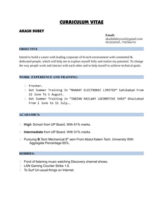 CURRICULUM VITAE
AKASH DUBEY
Email:
akashdubeycool@gmail.com
9810244303, 7503966741
OBJECTIVE
Intend to build a career with leading corporate of hi-tech environment with committed &
dedicated people, which will help me to explore myself fully and realize my potential. To change
the way people work and interact with each other and to help myself to achieve technical goals.
WORK EXPERIENCE AND TRAINING:
 Fresher.
 Got Summer Training In “BHARAT ELECTRONIC LIMITED” Sahibabad From
22 June To 1 August.
 Got Summer Training in “INDIAN RAILWAY LOCOMOTIVE SHED” Ghaziabad
From 1 June to 11 July..
ACADAMICS:
 High School from UP Board. With 61% marks.
 Intermediate from UP Board. With 51% marks.
 Pursuing B.Tech Mechanical 8th
sem From Abdul Kalam Tech. University With
Aggregate Percentage 65%.
HOBBIES:
 Fond of listening music watching Discovery channel shows.
 LAN Gaming Counter Strike 1.6.
 To Surf Un-usual things on Internet.
 