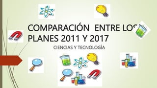 COMPARACIÓN ENTRE LOS
PLANES 2011 Y 2017
CIENCIAS Y TECNOLOGÍA
 