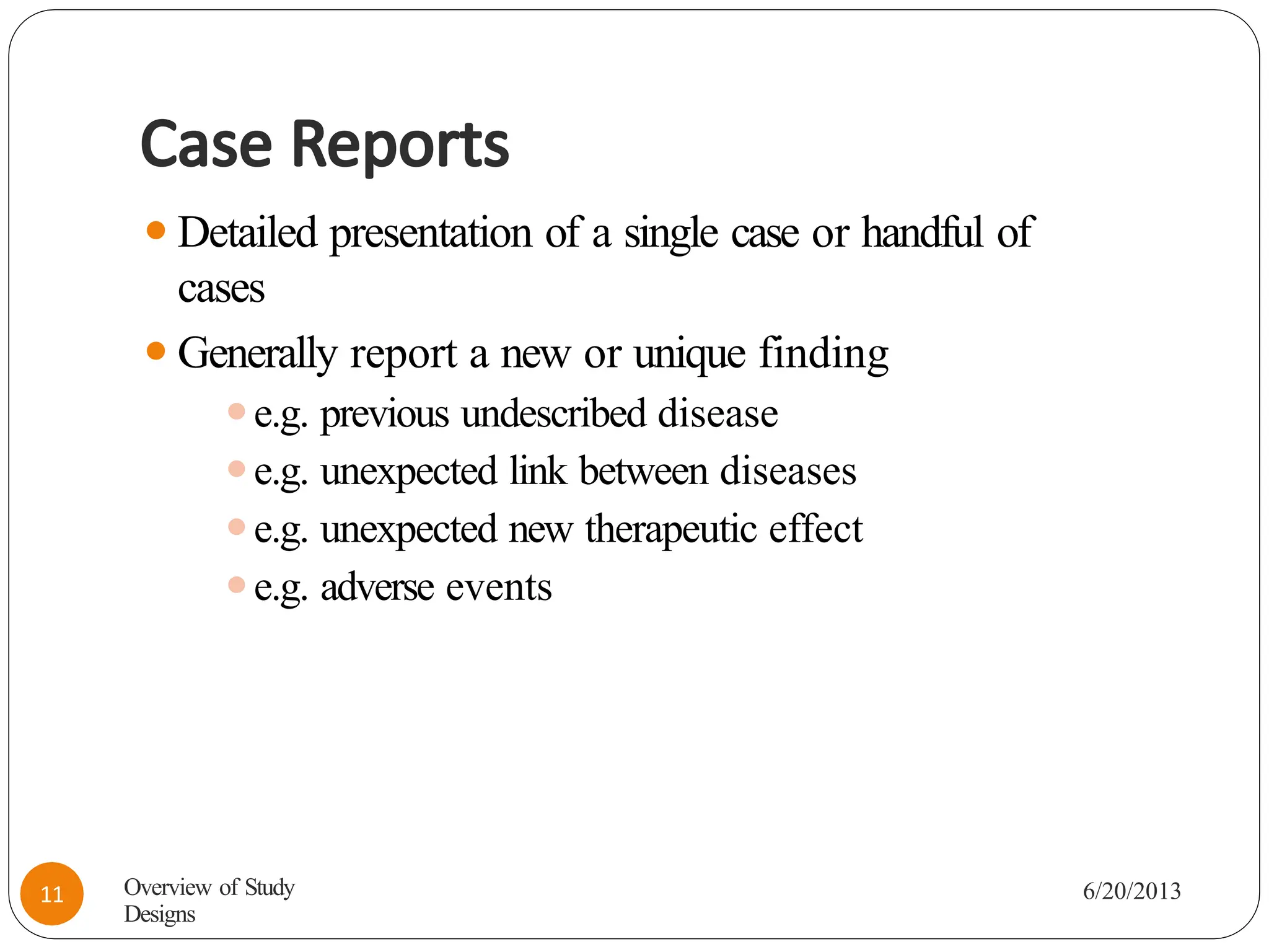 Case Reports
⚫Detailed presentation of a single case or handful of
cases
⚫Generally report a new or unique finding
⚫e.g. previous undescribed disease
⚫e.g. unexpected link between diseases
⚫e.g. unexpected new therapeutic effect
⚫e.g. adverse events
Overview of Study
Designs
6/20/2013
11
 