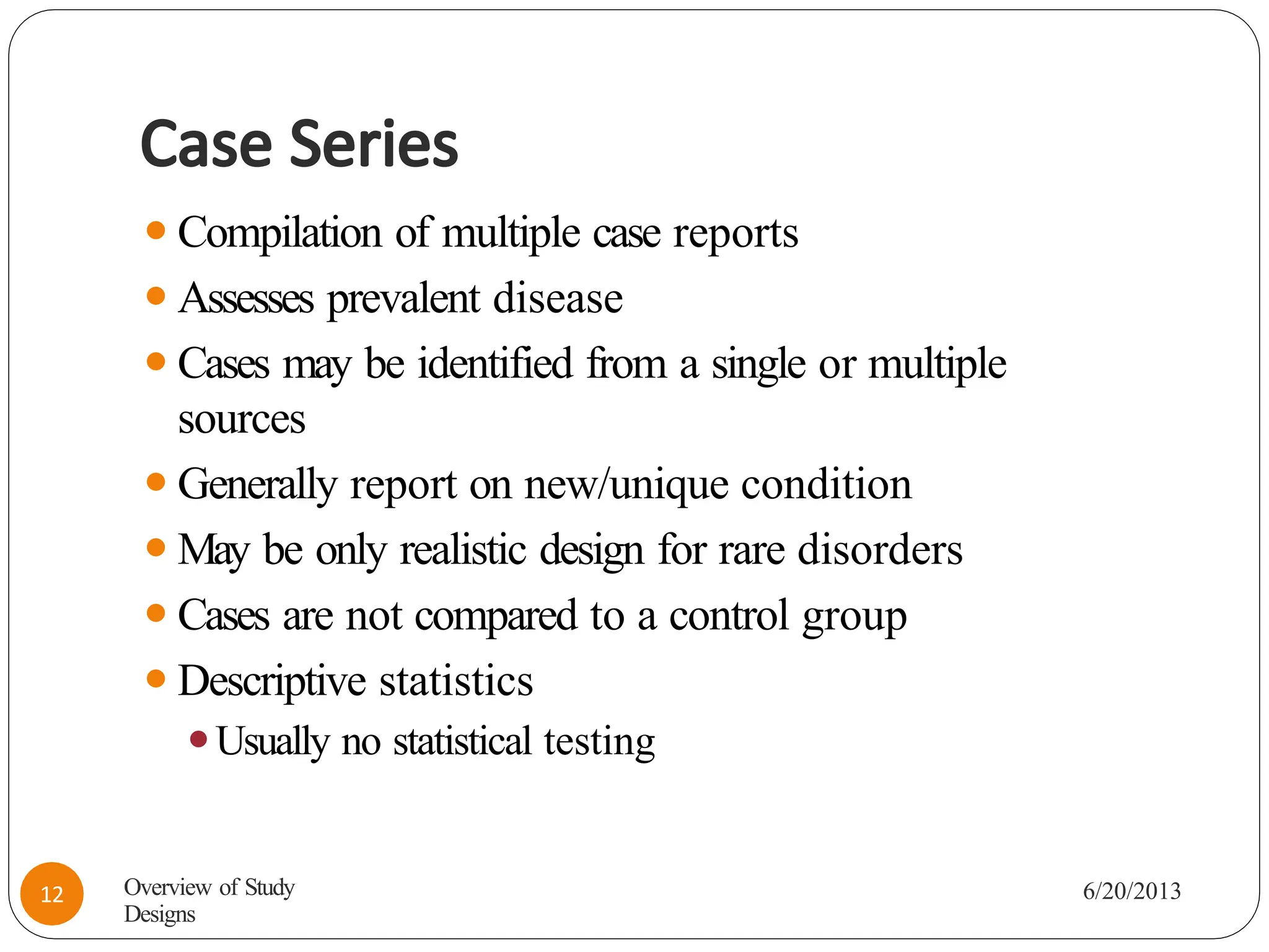 Case Series
⚫Compilation of multiple case reports
⚫Assesses prevalent disease
⚫Cases may be identified from a single or multiple
sources
⚫Generally report on new/unique condition
⚫May be only realistic design for rare disorders
⚫Cases are not compared to a control group
⚫Descriptive statistics
⚫Usually no statistical testing
Overview of Study
Designs
6/20/2013
12
 